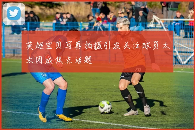 英超宝贝写真拍摄引发关注球员太太团成焦点话题