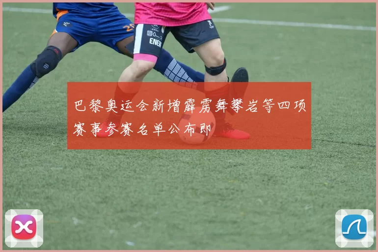 巴黎奥运会新增霹雳舞攀岩等四项赛事参赛名单公布即