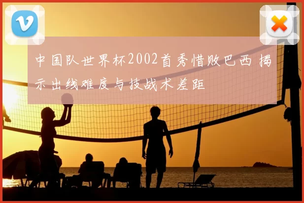 中国队世界杯2002首秀惜败巴西 揭示出线难度与技战术差距