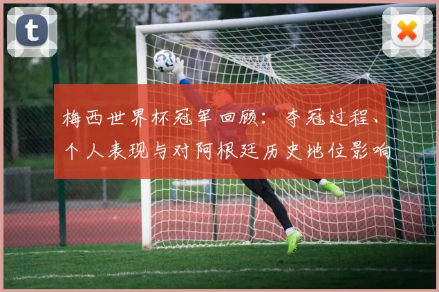 梅西世界杯冠军回顾：夺冠过程、个人表现与对阿根廷历史地位影响解析