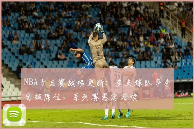 NBA季后赛战绩更新：多支球队争夺晋级席位，系列赛悬念延续