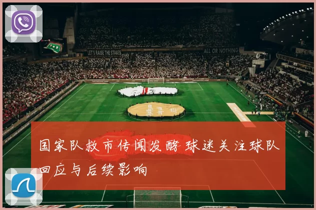 国家队救市传闻发酵 球迷关注球队回应与后续影响
