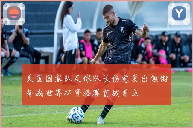 美国国家队足球队长伤愈复出领衔备战世界杯资格赛首战看点