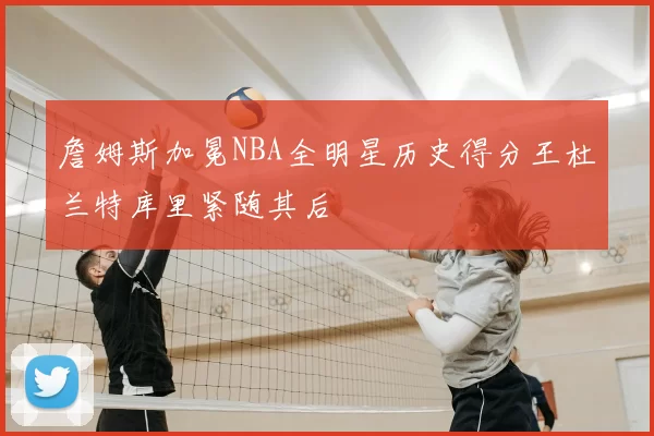 詹姆斯加冕NBA全明星历史得分王杜兰特库里紧随其后