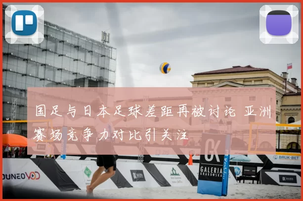 国足与日本足球差距再被讨论 亚洲赛场竞争力对比引关注