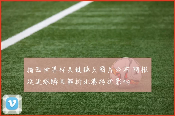 梅西世界杯关键镜头图片公布 阿根廷进球瞬间解析比赛转折影响