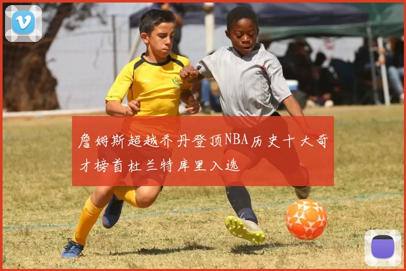 詹姆斯超越乔丹登顶NBA历史十大奇才榜首杜兰特库里入选