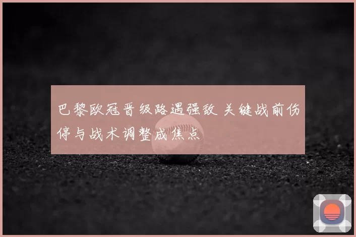 巴黎欧冠晋级路遇强敌 关键战前伤停与战术调整成焦点