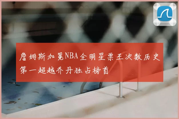 詹姆斯加冕NBA全明星票王次数历史第一超越乔丹独占榜首