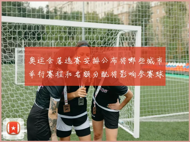 奥运会落选赛安排公布将哪些城市举行赛程和名额分配将影响参赛球队