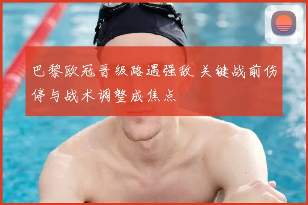 巴黎欧冠晋级路遇强敌 关键战前伤停与战术调整成焦点