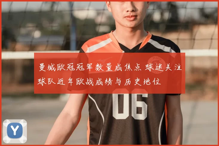 曼城欧冠冠军数量成焦点 球迷关注球队近年欧战成绩与历史地位