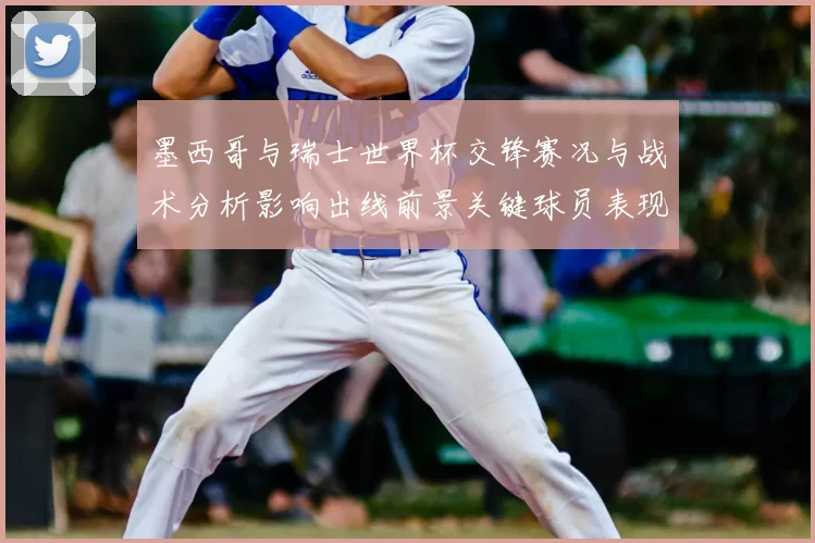 墨西哥与瑞士世界杯交锋赛况与战术分析影响出线前景关键球员表现