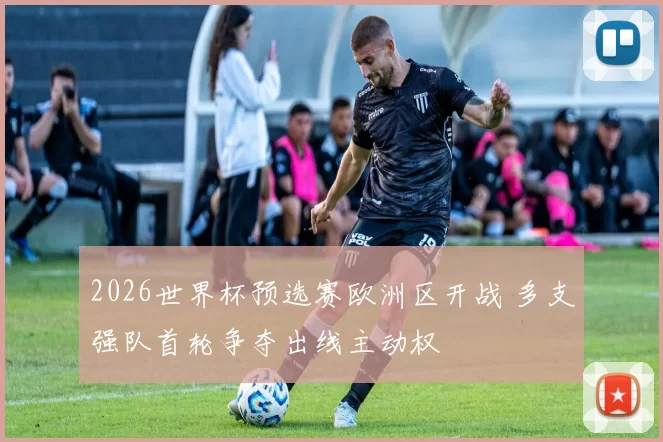 2026世界杯预选赛欧洲区开战 多支强队首轮争夺出线主动权
