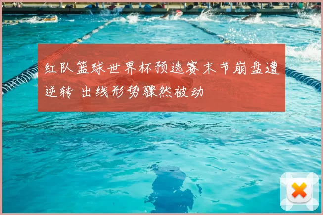 红队篮球世界杯预选赛末节崩盘遭逆转 出线形势骤然被动