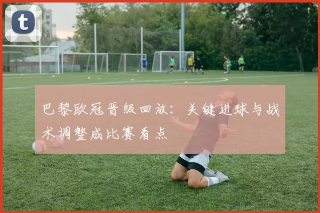 巴黎欧冠晋级回放：关键进球与战术调整成比赛看点