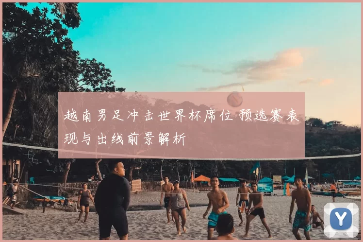 越南男足冲击世界杯席位 预选赛表现与出线前景解析