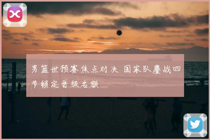 男篮世预赛焦点对决 国家队鏖战四节锁定晋级名额