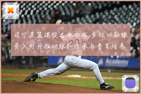 辽宁男篮退役名单公布 多位功勋球员入列并推动球队传承与青年培养