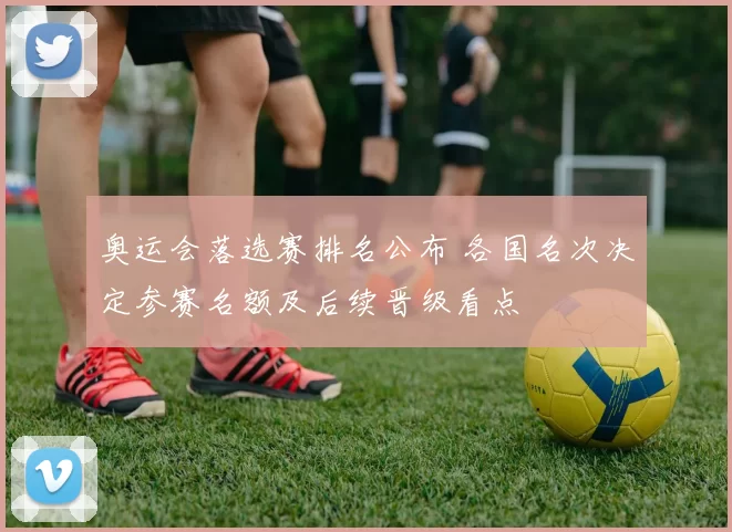 奥运会落选赛排名公布 各国名次决定参赛名额及后续晋级看点