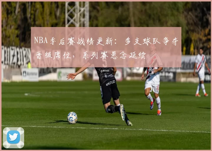NBA季后赛战绩更新：多支球队争夺晋级席位，系列赛悬念延续