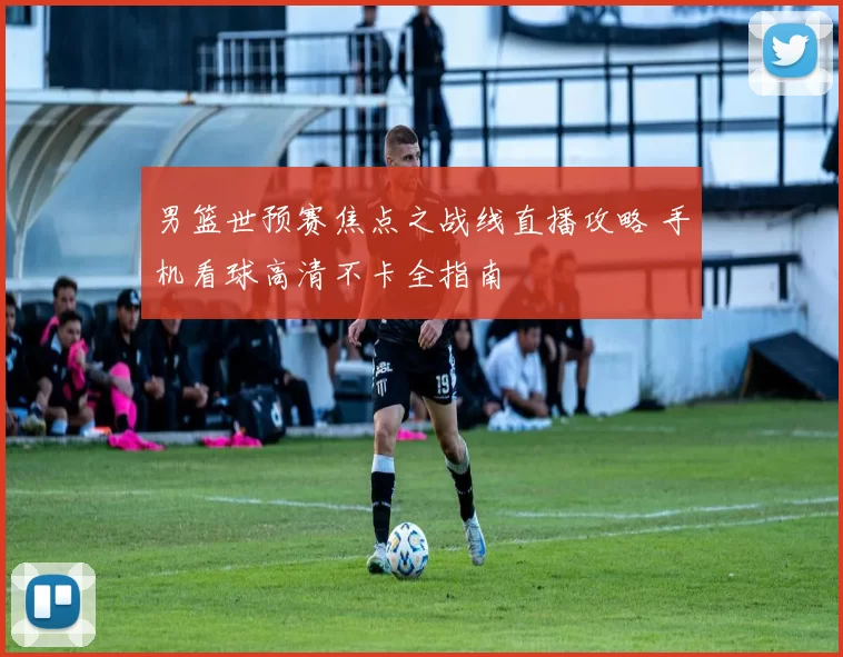 男篮世预赛焦点之战线直播攻略 手机看球高清不卡全指南