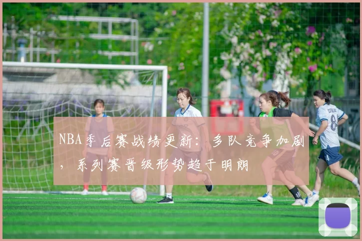 NBA季后赛战绩更新：多队竞争加剧，系列赛晋级形势趋于明朗