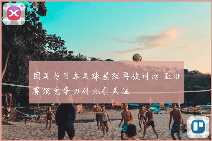 国足与日本足球差距再被讨论 亚洲赛场竞争力对比引关注
