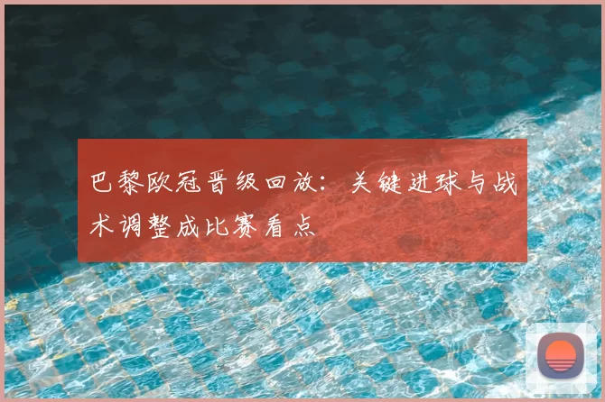 巴黎欧冠晋级回放：关键进球与战术调整成比赛看点