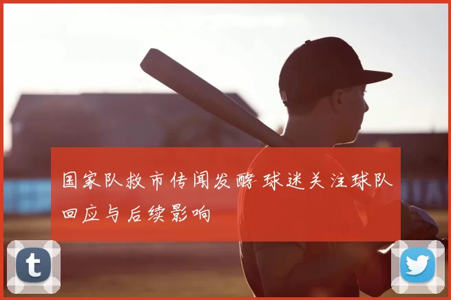 国家队救市传闻发酵 球迷关注球队回应与后续影响