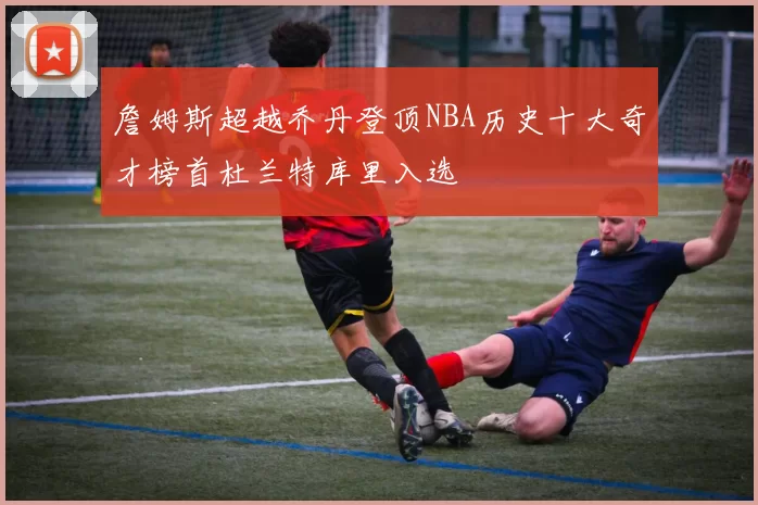 詹姆斯超越乔丹登顶NBA历史十大奇才榜首杜兰特库里入选