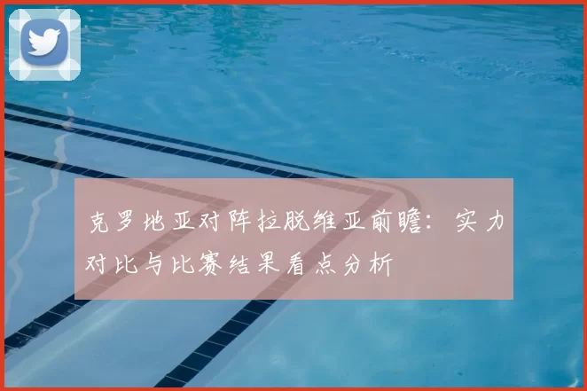 克罗地亚对阵拉脱维亚前瞻：实力对比与比赛结果看点分析