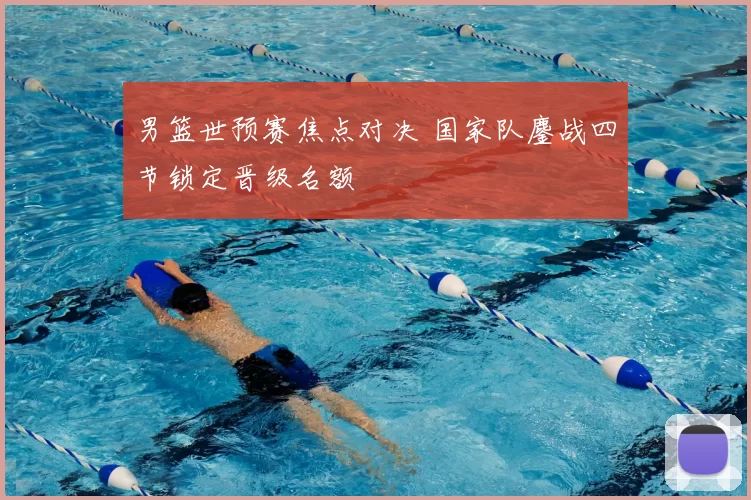 男篮世预赛焦点对决 国家队鏖战四节锁定晋级名额
