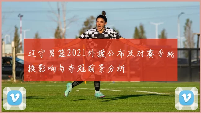 辽宁男篮2021外援公布及对赛季轮换影响与夺冠前景分析