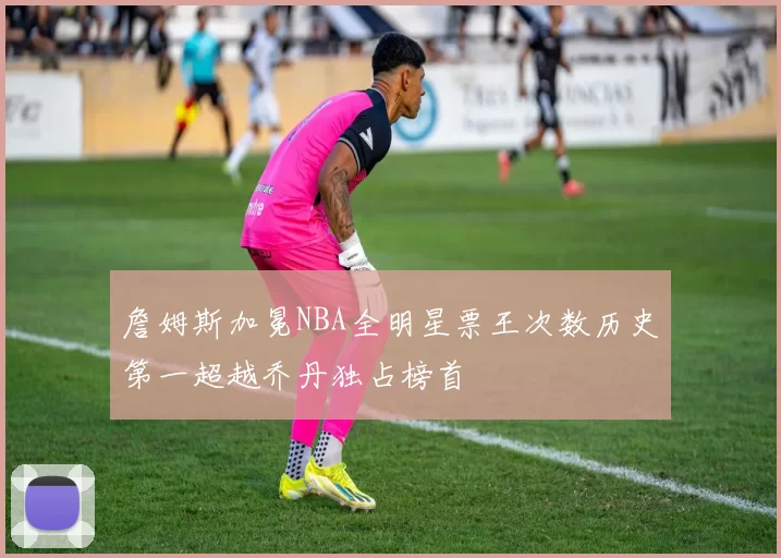 詹姆斯加冕NBA全明星票王次数历史第一超越乔丹独占榜首