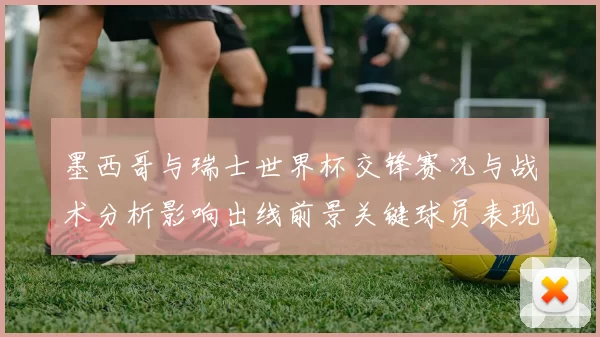 墨西哥与瑞士世界杯交锋赛况与战术分析影响出线前景关键球员表现