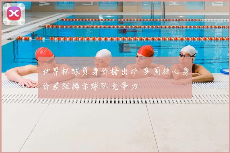 世界杯球员身价榜出炉 多国核心身价差距揭示球队竞争力