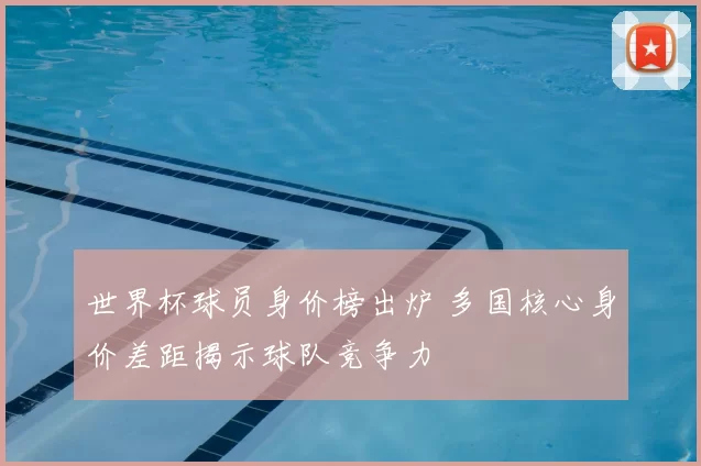 世界杯球员身价榜出炉 多国核心身价差距揭示球队竞争力
