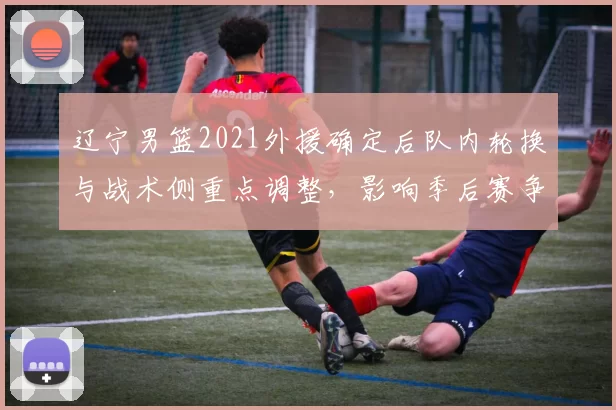 辽宁男篮2021外援确定后队内轮换与战术侧重点调整，影响季后赛争夺