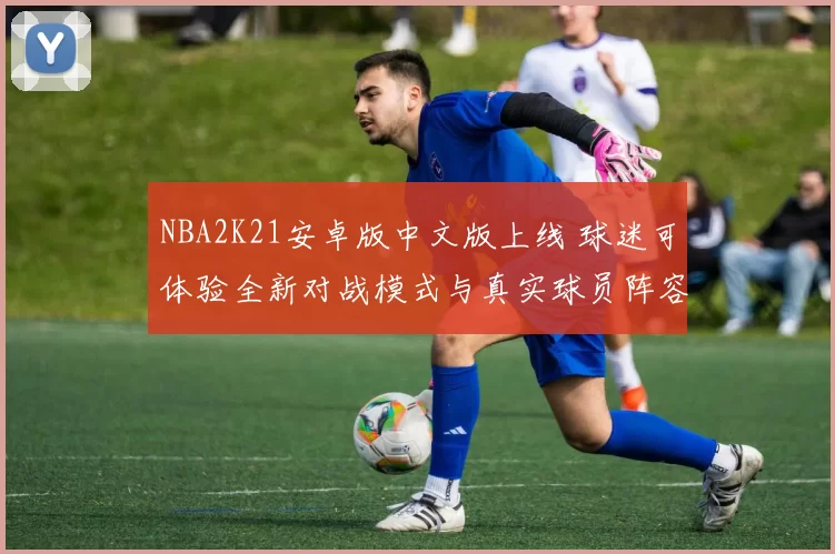 NBA2K21安卓版中文版上线 球迷可体验全新对战模式与真实球员阵容