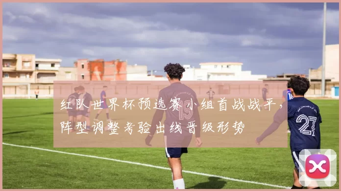 红队世界杯预选赛小组首战战平，阵型调整考验出线晋级形势
